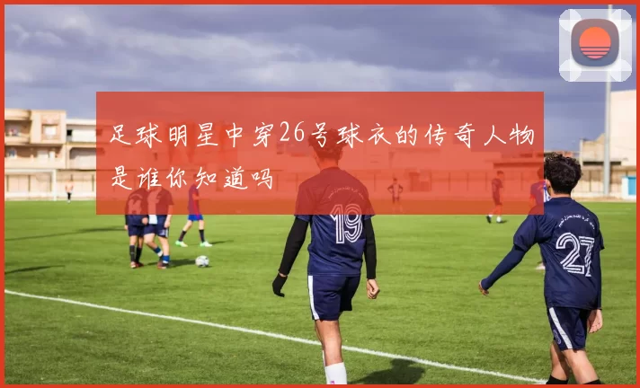 足球明星中穿26号球衣的传奇人物是谁你知道吗