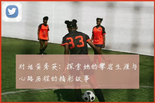 对话黄秀英：探索她的攀岩生涯与心路历程的精彩故事