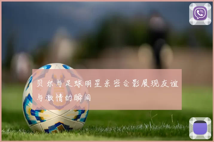 贝尔与足球明星亲密合影展现友谊与激情的瞬间