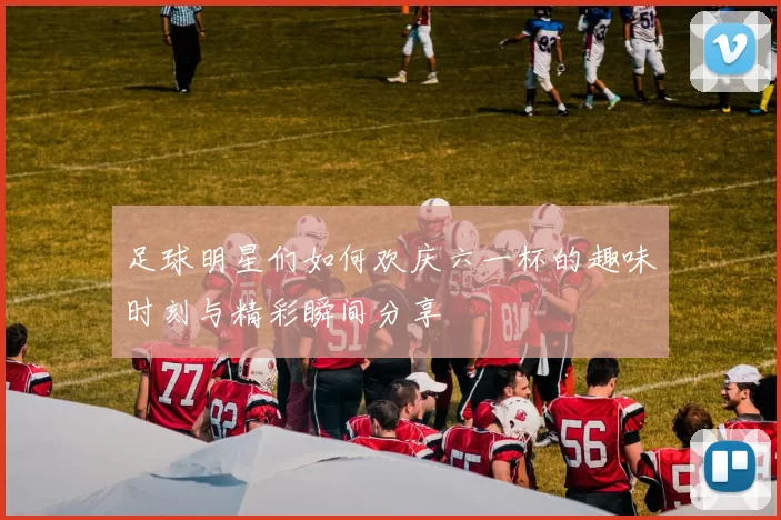 足球明星们如何欢庆六一杯的趣味时刻与精彩瞬间分享