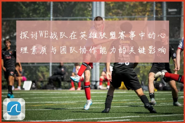 探讨WE战队在英雄联盟赛事中的心理素质与团队协作能力的关键影响