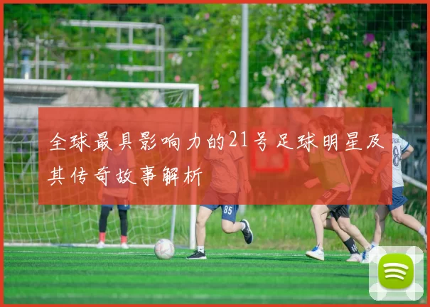 全球最具影响力的21号足球明星及其传奇故事解析