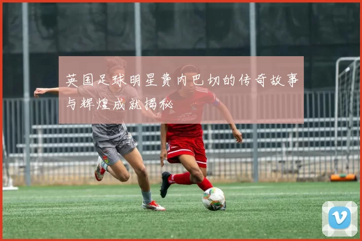 英国足球明星费内巴切的传奇故事与辉煌成就揭秘