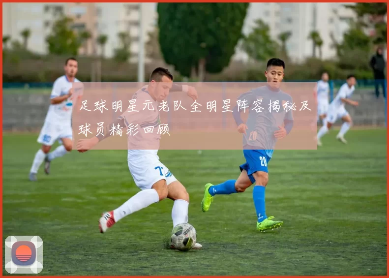 足球明星元老队全明星阵容揭秘及球员精彩回顾