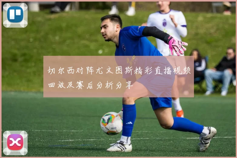 切尔西对阵尤文图斯精彩直播视频回放及赛后分析分享