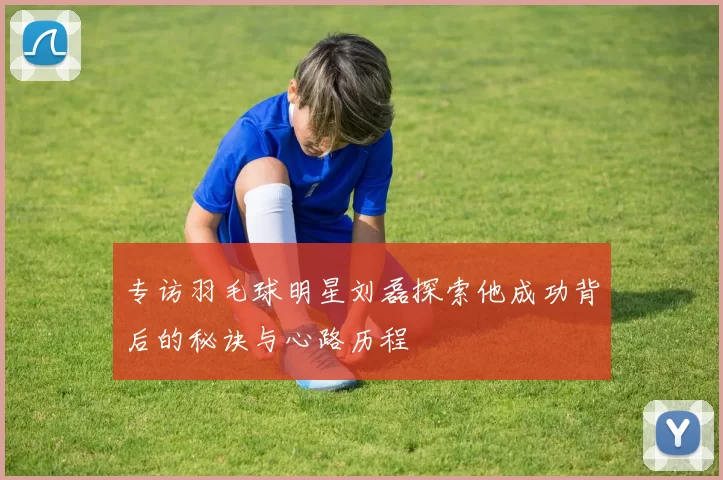 专访羽毛球明星刘磊探索他成功背后的秘诀与心路历程