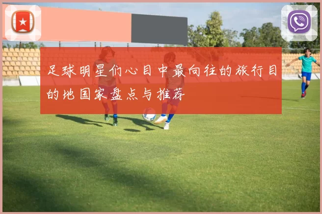 足球明星们心目中最向往的旅行目的地国家盘点与推荐