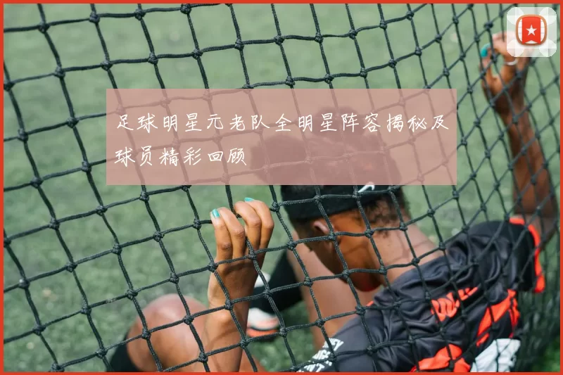 足球明星元老队全明星阵容揭秘及球员精彩回顾