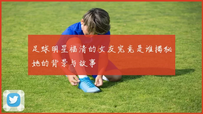 足球明星福清的女友究竟是谁揭秘她的背景与故事