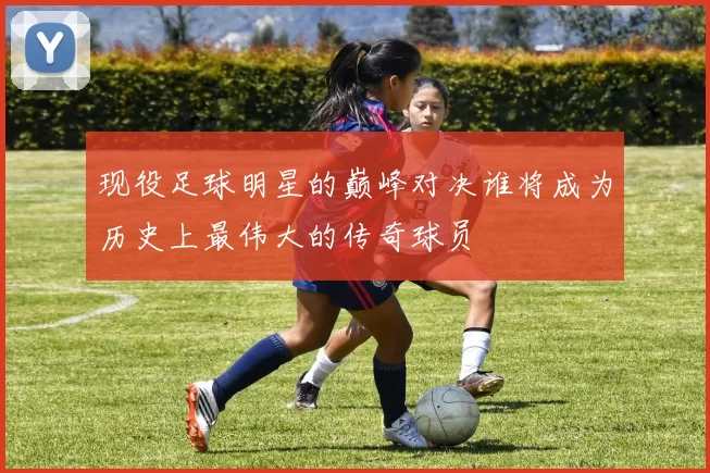 现役足球明星的巅峰对决谁将成为历史上最伟大的传奇球员