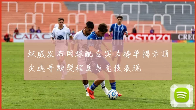 权威发布网球配合实力榜单揭示顶尖选手默契程度与竞技表现