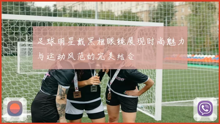 足球明星戴黑框眼镜展现时尚魅力与运动风范的完美结合
