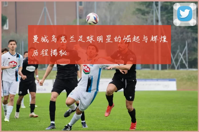 曼城乌克兰足球明星的崛起与辉煌历程揭秘