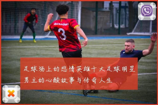 足球场上的悲情英雄十大足球明星男主的心酸故事与传奇人生