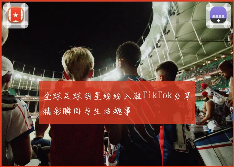 全球足球明星纷纷入驻TikTok分享精彩瞬间与生活趣事