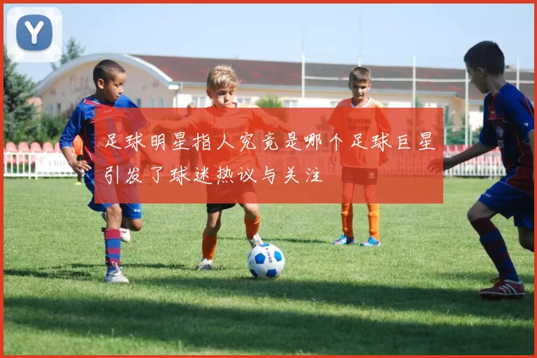 足球明星指人究竟是哪个足球巨星引发了球迷热议与关注