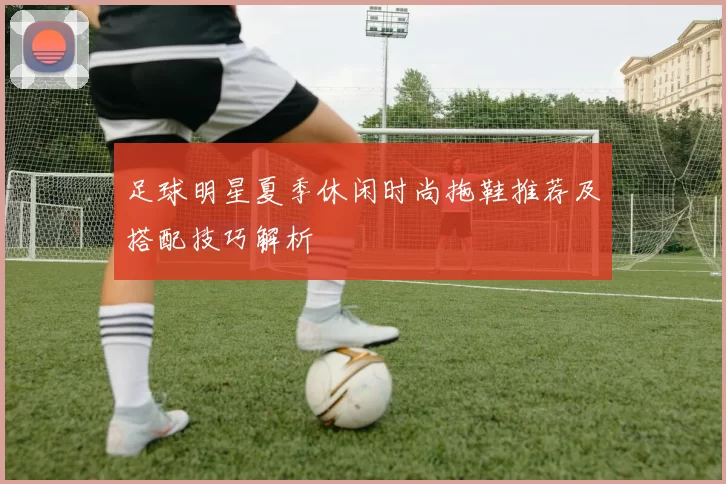 足球明星夏季休闲时尚拖鞋推荐及搭配技巧解析