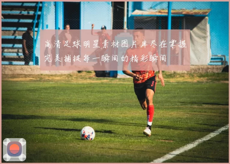 高清足球明星素材图片库尽在掌握完美捕捉每一瞬间的精彩瞬间