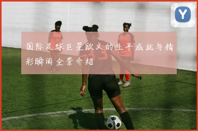 国际足球巨星欧文的生平成就与精彩瞬间全景介绍
