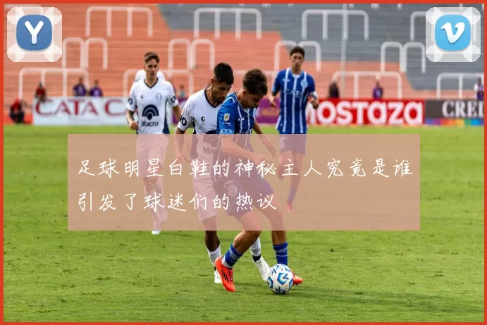 足球明星白鞋的神秘主人究竟是谁引发了球迷们的热议