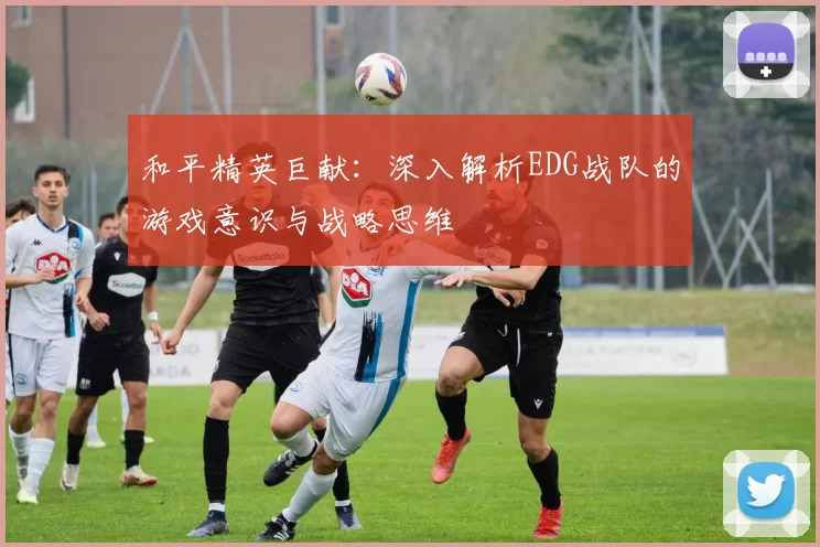 和平精英巨献：深入解析EDG战队的游戏意识与战略思维