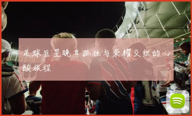 足球巨星晚年孤独与荣耀交织的心酸旅程