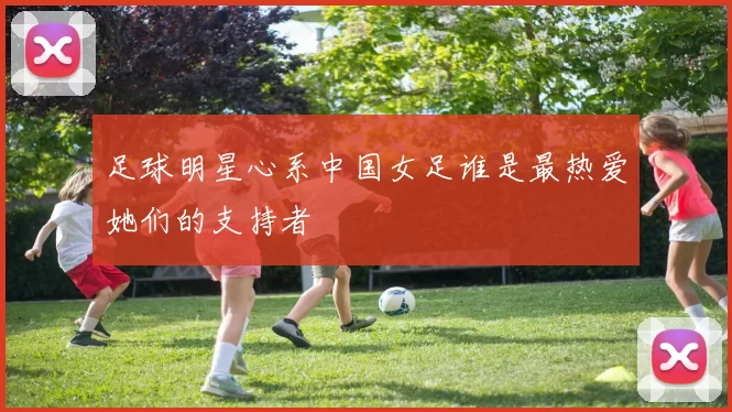 足球明星心系中国女足谁是最热爱她们的支持者