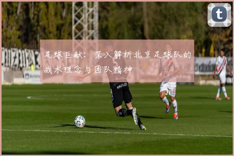 足球巨献：深入解析北京足球队的战术理念与团队精神