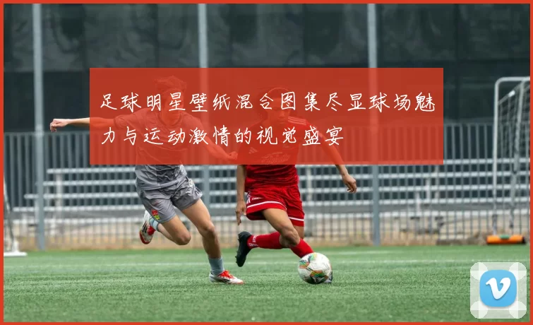 足球明星壁纸混合图集尽显球场魅力与运动激情的视觉盛宴