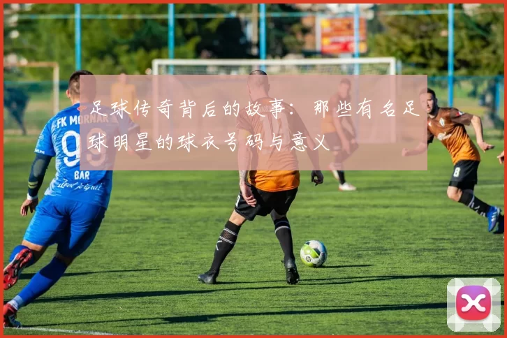 足球传奇背后的故事：那些有名足球明星的球衣号码与意义