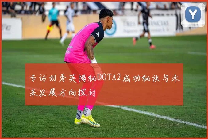 专访刘秀英揭秘DOTA2成功秘诀与未来发展方向探讨