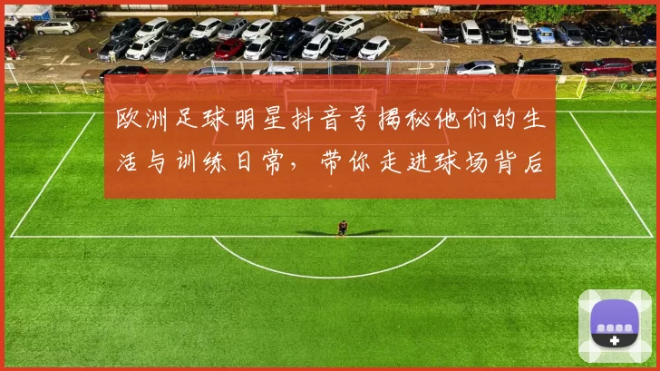 欧洲足球明星抖音号揭秘他们的生活与训练日常，带你走进球场背后的故事