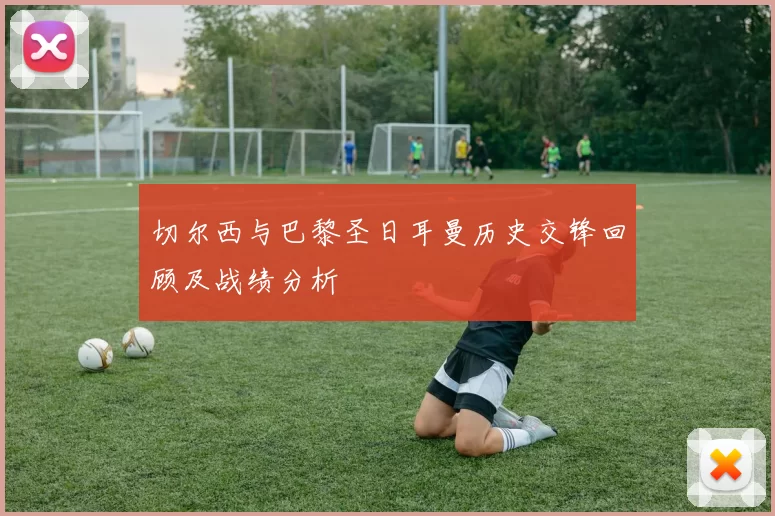 切尔西与巴黎圣日耳曼历史交锋回顾及战绩分析